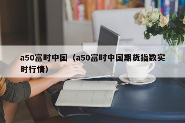 富时中国A50指数期货介绍，含定义、上市地及A50指数含义